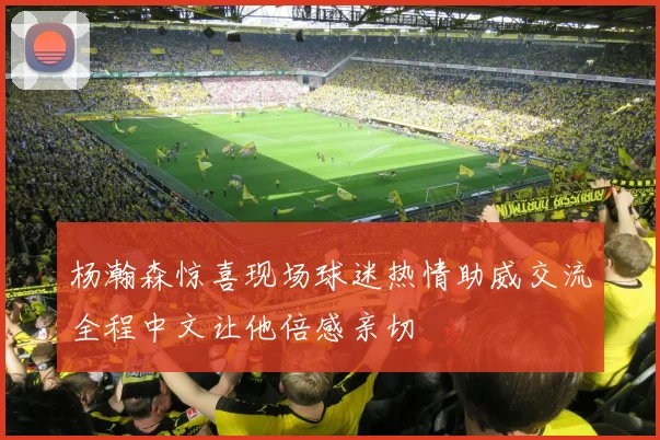 杨瀚森惊喜现场球迷热情助威交流全程中文让他倍感亲切