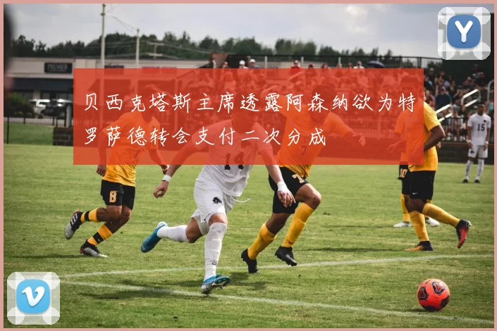 贝西克塔斯主席透露阿森纳欲为特罗萨德转会支付二次分成