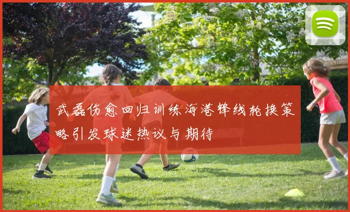 武磊伤愈回归训练海港锋线轮换策略引发球迷热议与期待